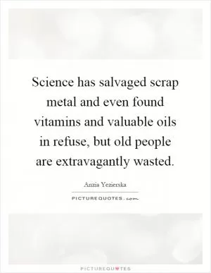 Science has salvaged scrap metal and even found vitamins and valuable oils in refuse, but old people are extravagantly wasted Picture Quote #1