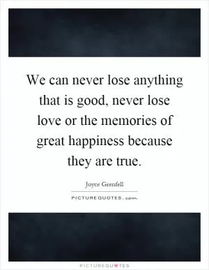 We can never lose anything that is good, never lose love or the memories of great happiness because they are true Picture Quote #1