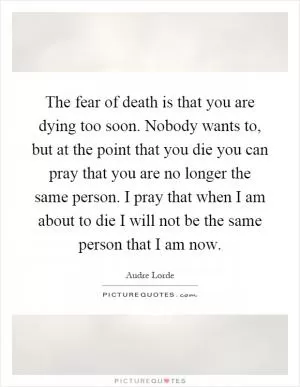 The fear of death is that you are dying too soon. Nobody wants to, but at the point that you die you can pray that you are no longer the same person. I pray that when I am about to die I will not be the same person that I am now Picture Quote #1