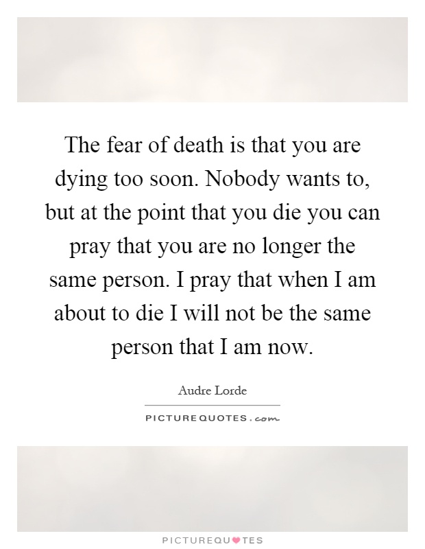 The fear of death is that you are dying too soon. Nobody wants to, but at the point that you die you can pray that you are no longer the same person. I pray that when I am about to die I will not be the same person that I am now Picture Quote #1