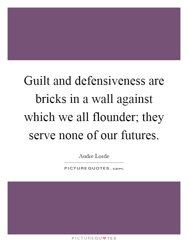 Guilt and defensiveness are bricks in a wall against which we all flounder; they serve none of our futures Picture Quote #1