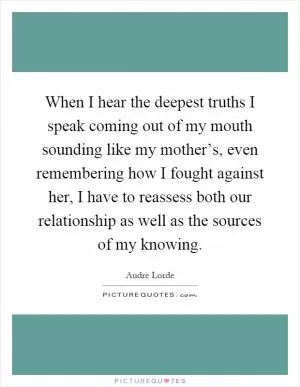When I hear the deepest truths I speak coming out of my mouth sounding like my mother’s, even remembering how I fought against her, I have to reassess both our relationship as well as the sources of my knowing Picture Quote #1