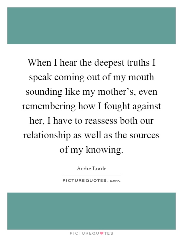 When I hear the deepest truths I speak coming out of my mouth sounding like my mother's, even remembering how I fought against her, I have to reassess both our relationship as well as the sources of my knowing Picture Quote #1