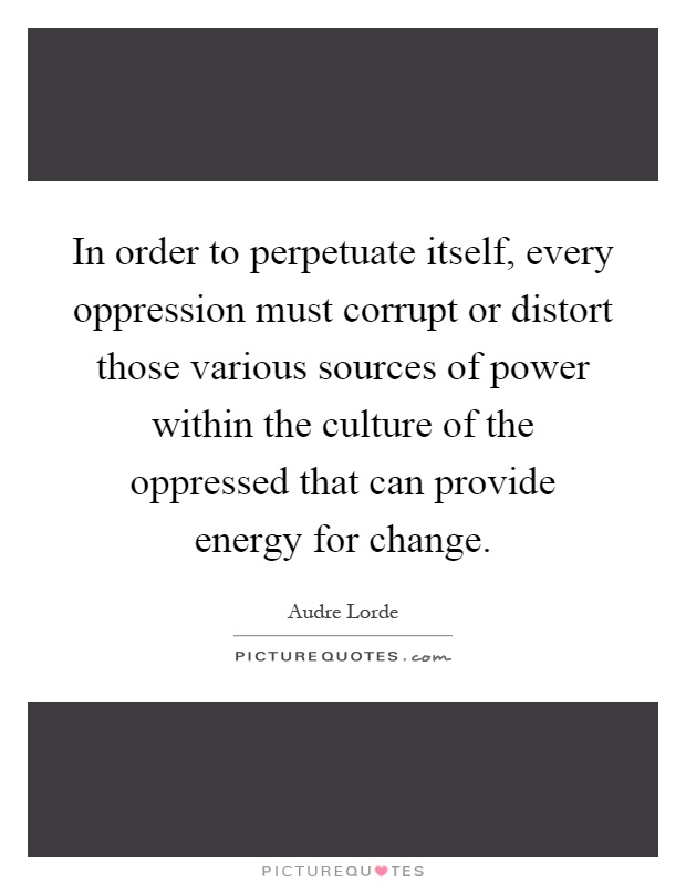 In order to perpetuate itself, every oppression must corrupt or distort those various sources of power within the culture of the oppressed that can provide energy for change Picture Quote #1