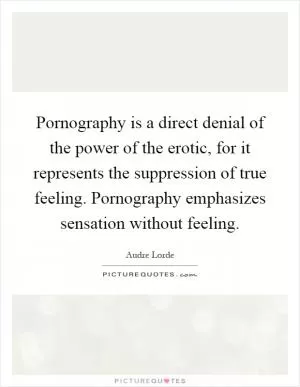 Pornography is a direct denial of the power of the erotic, for it represents the suppression of true feeling. Pornography emphasizes sensation without feeling Picture Quote #1