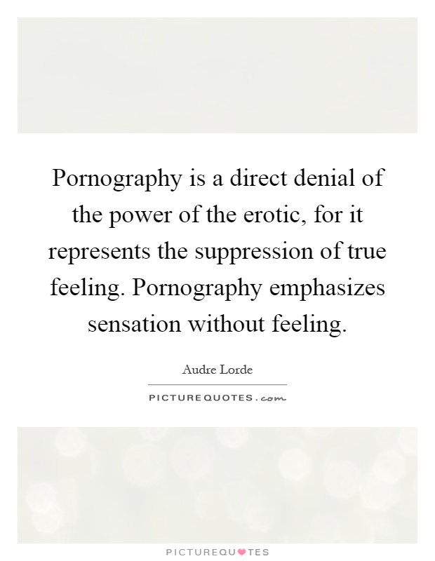 Pornography is a direct denial of the power of the erotic, for it represents the suppression of true feeling. Pornography emphasizes sensation without feeling Picture Quote #1