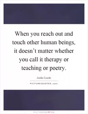 When you reach out and touch other human beings, it doesn’t matter whether you call it therapy or teaching or poetry Picture Quote #1
