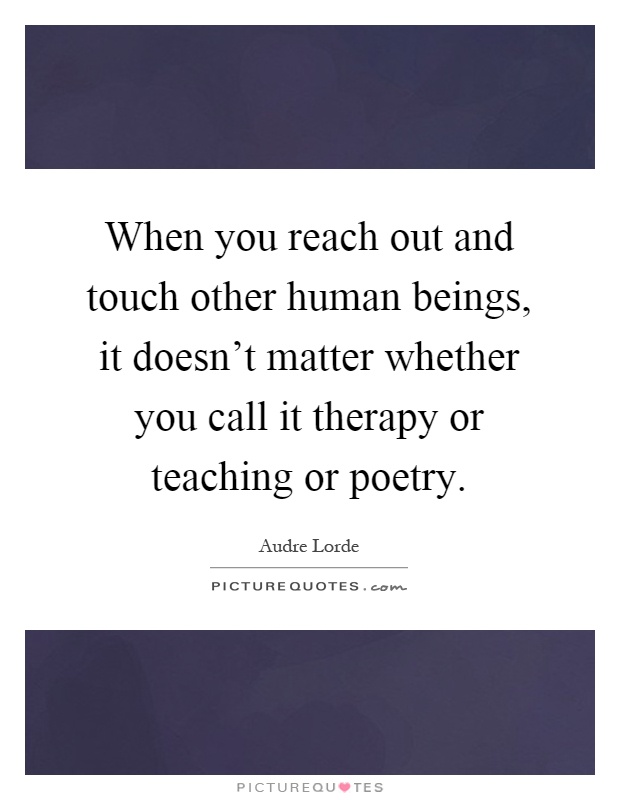 When you reach out and touch other human beings, it doesn't matter whether you call it therapy or teaching or poetry Picture Quote #1