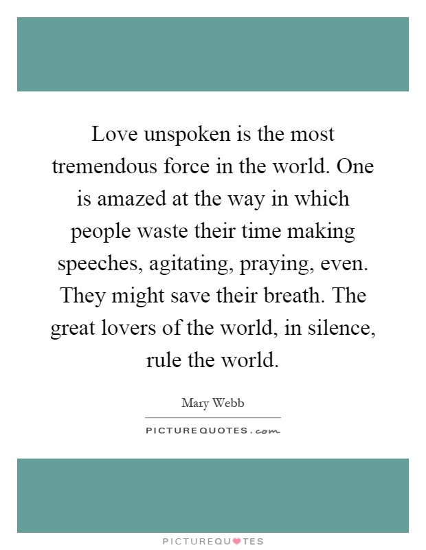 Love unspoken is the most tremendous force in the world. One is amazed at the way in which people waste their time making speeches, agitating, praying, even. They might save their breath. The great lovers of the world, in silence, rule the world Picture Quote #1