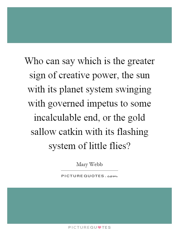 Who can say which is the greater sign of creative power, the sun with its planet system swinging with governed impetus to some incalculable end, or the gold sallow catkin with its flashing system of little flies? Picture Quote #1