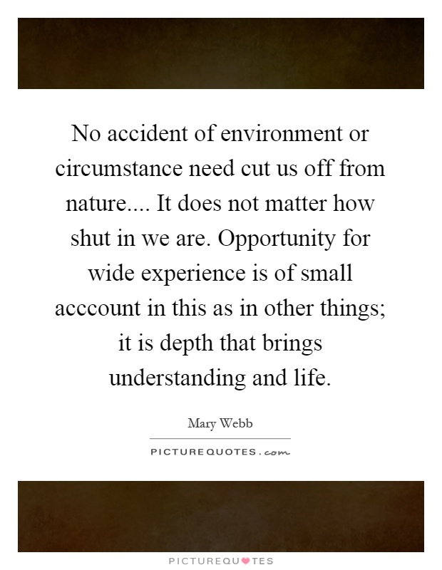 No accident of environment or circumstance need cut us off from nature.... It does not matter how shut in we are. Opportunity for wide experience is of small acccount in this as in other things; it is depth that brings understanding and life Picture Quote #1