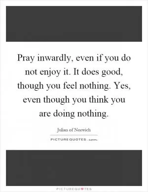 Pray inwardly, even if you do not enjoy it. It does good, though you feel nothing. Yes, even though you think you are doing nothing Picture Quote #1