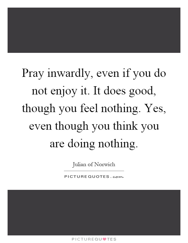 Pray inwardly, even if you do not enjoy it. It does good, though you feel nothing. Yes, even though you think you are doing nothing Picture Quote #1
