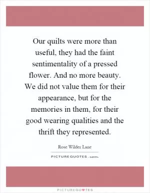 Our quilts were more than useful, they had the faint sentimentality of a pressed flower. And no more beauty. We did not value them for their appearance, but for the memories in them, for their good wearing qualities and the thrift they represented Picture Quote #1