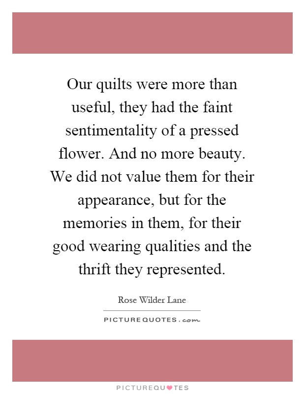 Our quilts were more than useful, they had the faint sentimentality of a pressed flower. And no more beauty. We did not value them for their appearance, but for the memories in them, for their good wearing qualities and the thrift they represented Picture Quote #1