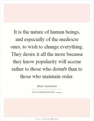 It is the nature of human beings, and especially of the mediocre ones, to wish to change everything. They desire it all the more because they know popularity will accrue rather to those who disturb than to those who maintain order Picture Quote #1