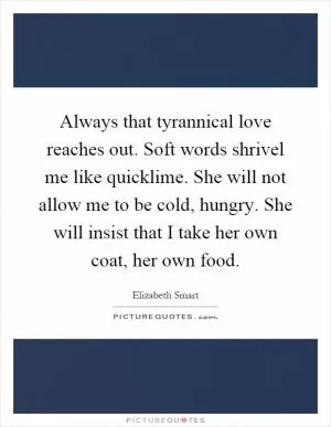 Always that tyrannical love reaches out. Soft words shrivel me like quicklime. She will not allow me to be cold, hungry. She will insist that I take her own coat, her own food Picture Quote #1