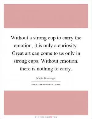 Without a strong cup to carry the emotion, it is only a curiosity. Great art can come to us only in strong cups. Without emotion, there is nothing to carry Picture Quote #1