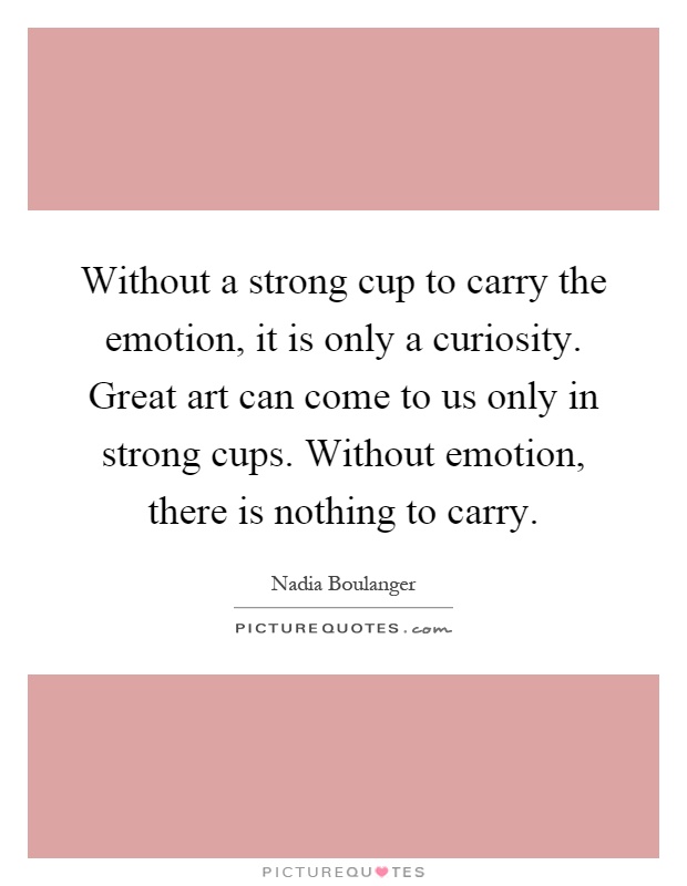Without a strong cup to carry the emotion, it is only a curiosity. Great art can come to us only in strong cups. Without emotion, there is nothing to carry Picture Quote #1