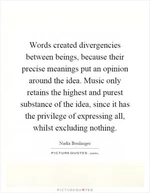 Words created divergencies between beings, because their precise meanings put an opinion around the idea. Music only retains the highest and purest substance of the idea, since it has the privilege of expressing all, whilst excluding nothing Picture Quote #1