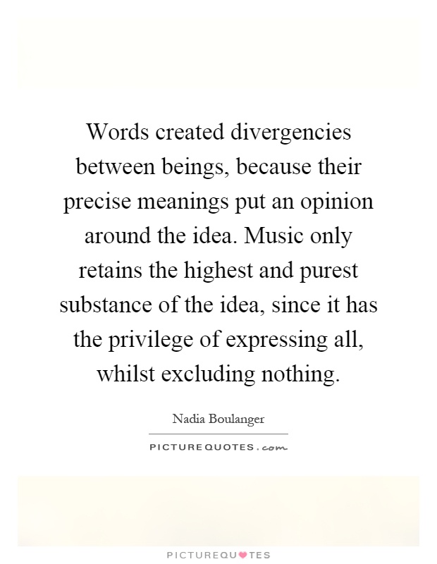 Words created divergencies between beings, because their precise meanings put an opinion around the idea. Music only retains the highest and purest substance of the idea, since it has the privilege of expressing all, whilst excluding nothing Picture Quote #1