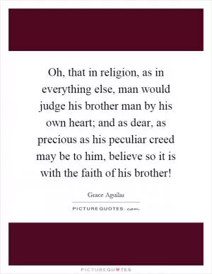 Oh, that in religion, as in everything else, man would judge his brother man by his own heart; and as dear, as precious as his peculiar creed may be to him, believe so it is with the faith of his brother! Picture Quote #1