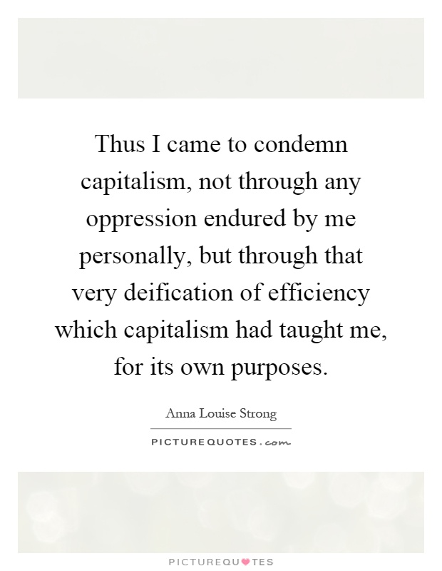 Thus I came to condemn capitalism, not through any oppression endured by me personally, but through that very deification of efficiency which capitalism had taught me, for its own purposes Picture Quote #1