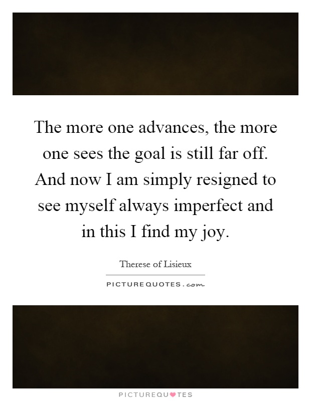 The more one advances, the more one sees the goal is still far off. And now I am simply resigned to see myself always imperfect and in this I find my joy Picture Quote #1