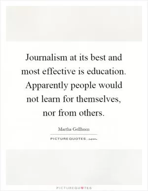 Journalism at its best and most effective is education. Apparently people would not learn for themselves, nor from others Picture Quote #1