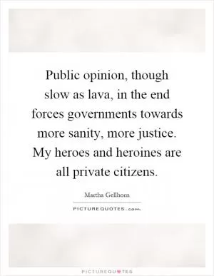 Public opinion, though slow as lava, in the end forces governments towards more sanity, more justice. My heroes and heroines are all private citizens Picture Quote #1