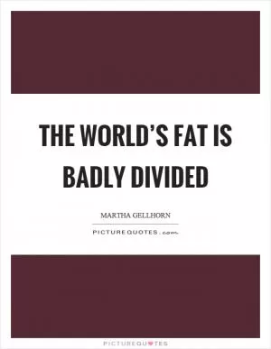 The world’s fat is badly divided Picture Quote #1