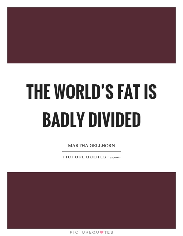The world's fat is badly divided Picture Quote #1