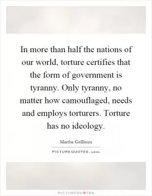 In more than half the nations of our world, torture certifies that the form of government is tyranny. Only tyranny, no matter how camouflaged, needs and employs torturers. Torture has no ideology Picture Quote #1
