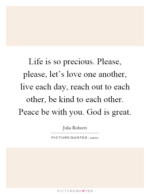 Life is so precious. Please, please, let's love one another, live each day, reach out to each other, be kind to each other. Peace be with you. God is great Picture Quote #1