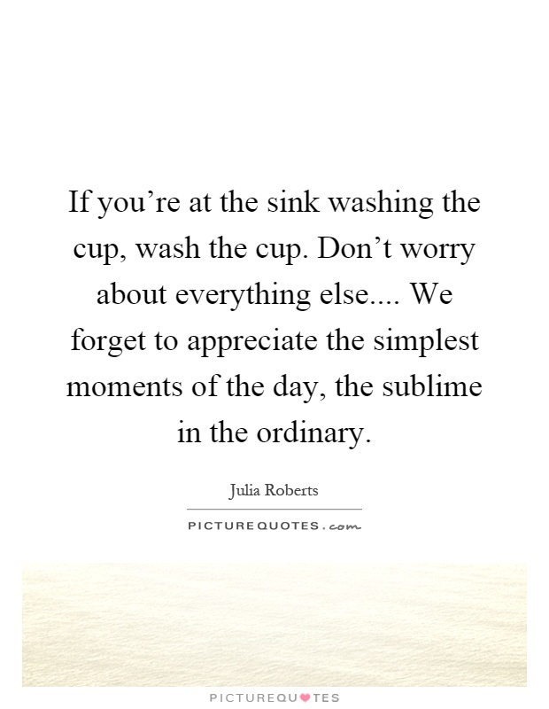 If you're at the sink washing the cup, wash the cup. Don't worry about everything else.... We forget to appreciate the simplest moments of the day, the sublime in the ordinary Picture Quote #1