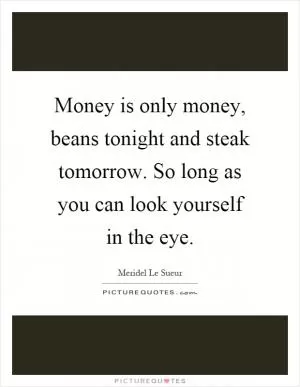 Money is only money, beans tonight and steak tomorrow. So long as you can look yourself in the eye Picture Quote #1