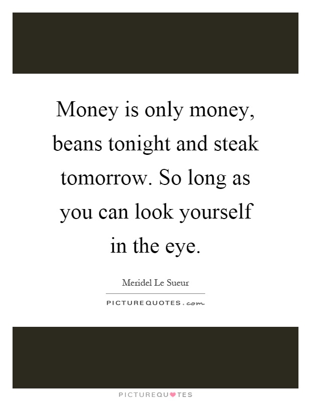 Money is only money, beans tonight and steak tomorrow. So long as you can look yourself in the eye Picture Quote #1