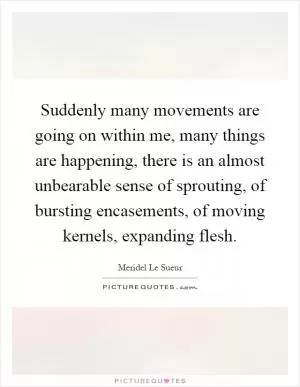 Suddenly many movements are going on within me, many things are happening, there is an almost unbearable sense of sprouting, of bursting encasements, of moving kernels, expanding flesh Picture Quote #1