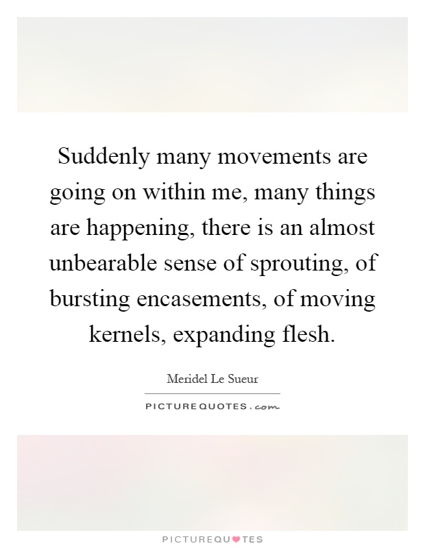 Suddenly many movements are going on within me, many things are happening, there is an almost unbearable sense of sprouting, of bursting encasements, of moving kernels, expanding flesh Picture Quote #1