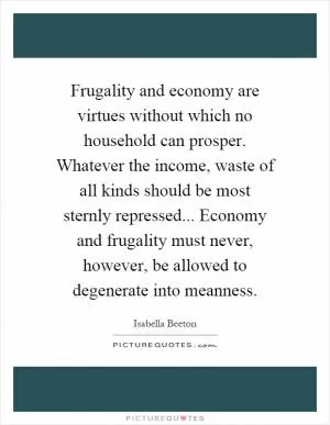 Frugality and economy are virtues without which no household can prosper. Whatever the income, waste of all kinds should be most sternly repressed... Economy and frugality must never, however, be allowed to degenerate into meanness Picture Quote #1