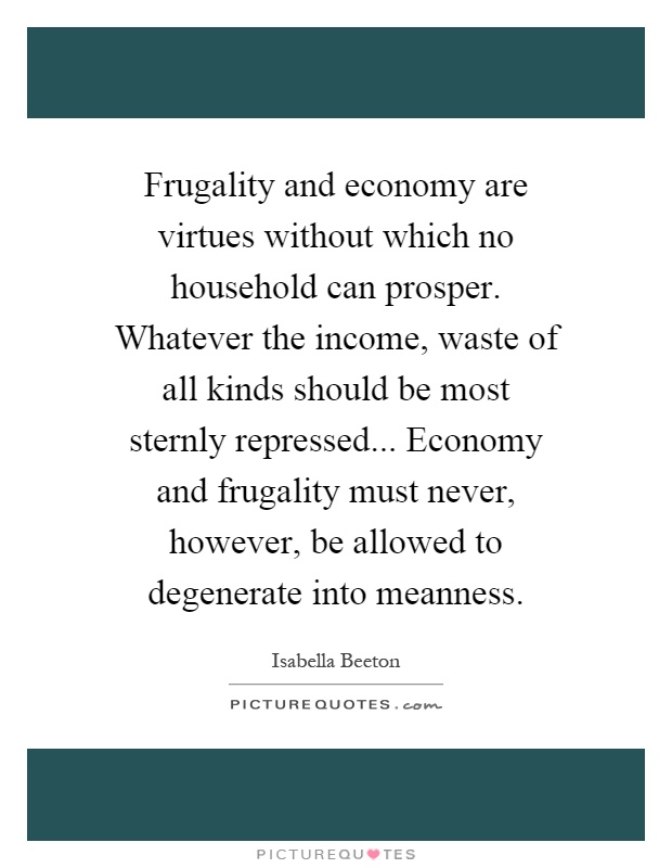 Frugality and economy are virtues without which no household can prosper. Whatever the income, waste of all kinds should be most sternly repressed... Economy and frugality must never, however, be allowed to degenerate into meanness Picture Quote #1