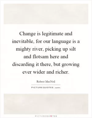 Change is legitimate and inevitable, for our language is a mighty river, picking up silt and flotsam here and discarding it there, but growing ever wider and richer Picture Quote #1