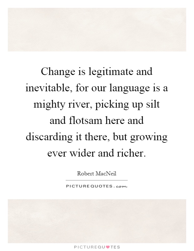 Change is legitimate and inevitable, for our language is a mighty river, picking up silt and flotsam here and discarding it there, but growing ever wider and richer Picture Quote #1