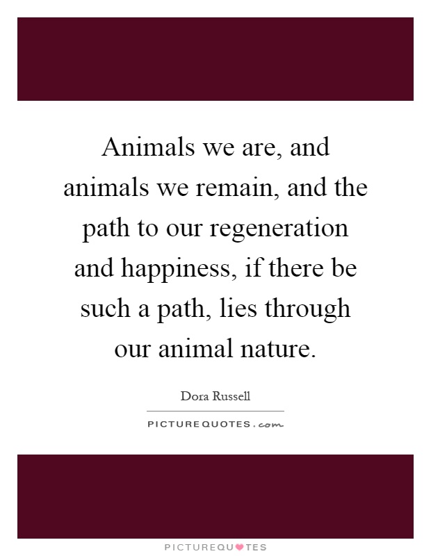 Animals we are, and animals we remain, and the path to our regeneration and happiness, if there be such a path, lies through our animal nature Picture Quote #1