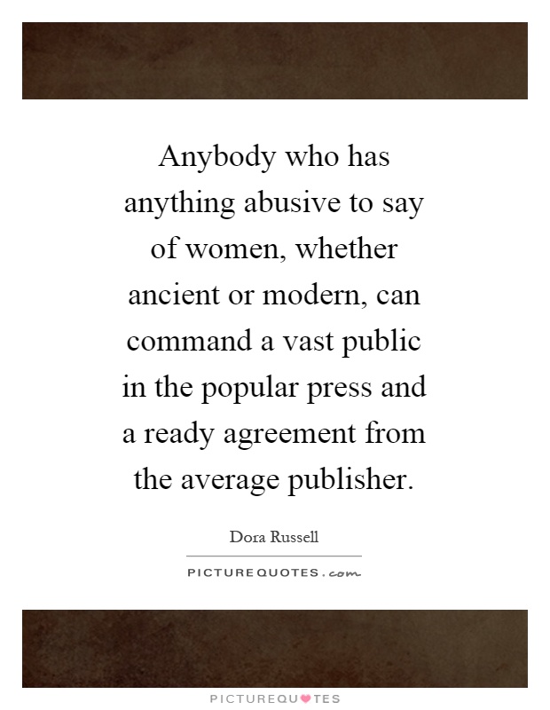 Anybody who has anything abusive to say of women, whether ancient or modern, can command a vast public in the popular press and a ready agreement from the average publisher Picture Quote #1