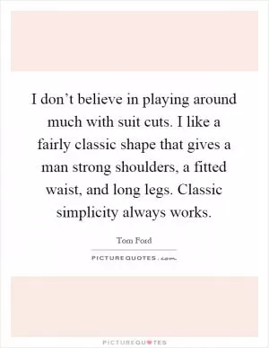 I don’t believe in playing around much with suit cuts. I like a fairly classic shape that gives a man strong shoulders, a fitted waist, and long legs. Classic simplicity always works Picture Quote #1