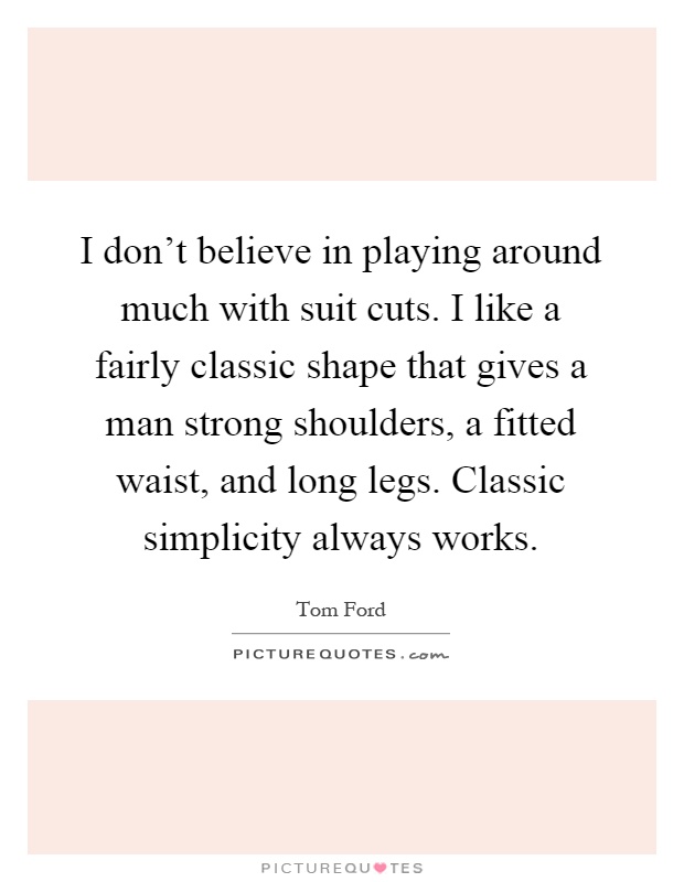 I don't believe in playing around much with suit cuts. I like a fairly classic shape that gives a man strong shoulders, a fitted waist, and long legs. Classic simplicity always works Picture Quote #1