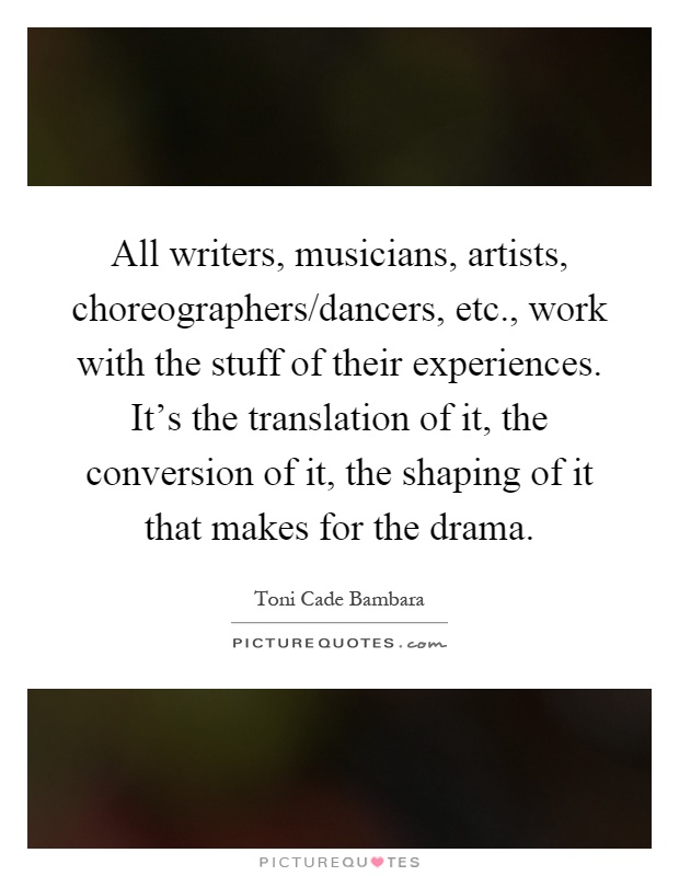 All writers, musicians, artists, choreographers/dancers, etc., work with the stuff of their experiences. It's the translation of it, the conversion of it, the shaping of it that makes for the drama Picture Quote #1