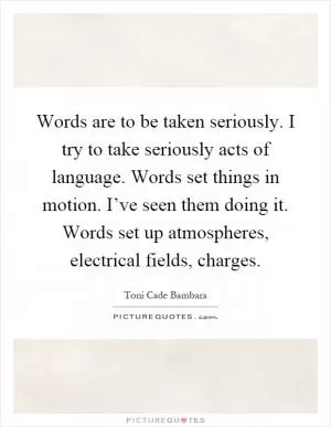 Words are to be taken seriously. I try to take seriously acts of language. Words set things in motion. I’ve seen them doing it. Words set up atmospheres, electrical fields, charges Picture Quote #1