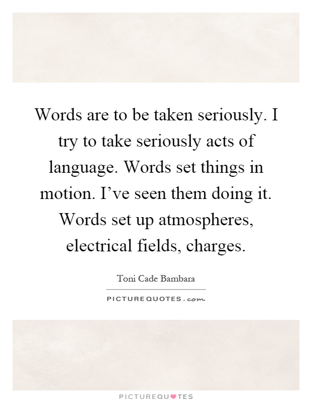 Words are to be taken seriously. I try to take seriously acts of language. Words set things in motion. I've seen them doing it. Words set up atmospheres, electrical fields, charges Picture Quote #1